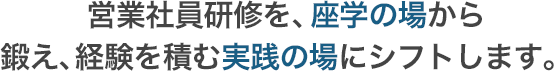 営業社員研修を、座学の場から鍛え、経験を積む実践の場にシフトします。